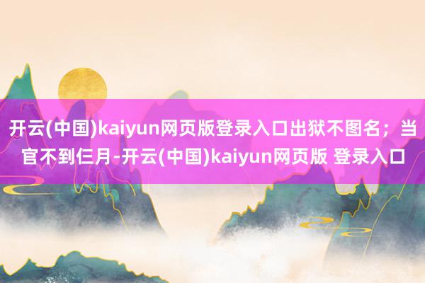 开云(中国)kaiyun网页版登录入口出狱不图名;当官不到仨月-开云(中国)kaiyun网页版 登录入口