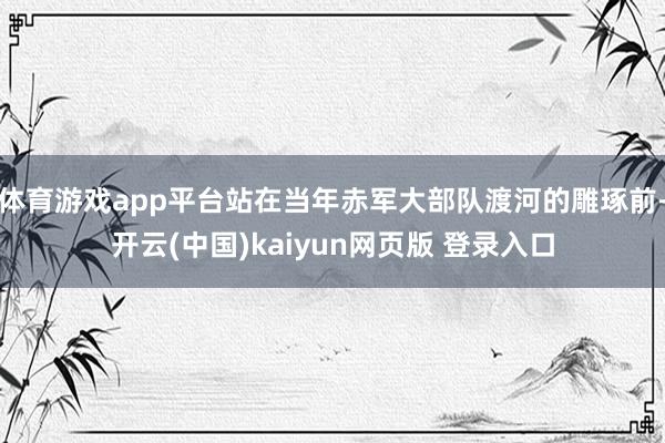 体育游戏app平台站在当年赤军大部队渡河的雕琢前-开云(中国)kaiyun网页版 登录入口