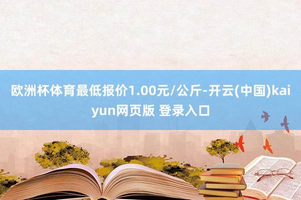 欧洲杯体育最低报价1.00元/公斤-开云(中国)kaiyun网页版 登录入口