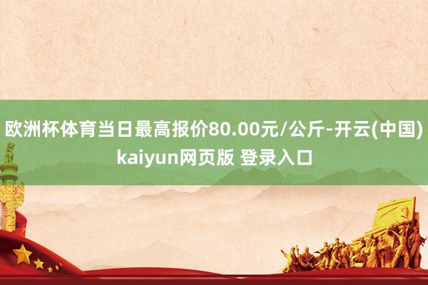 欧洲杯体育当日最高报价80.00元/公斤-开云(中国)kaiyun网页版 登录入口