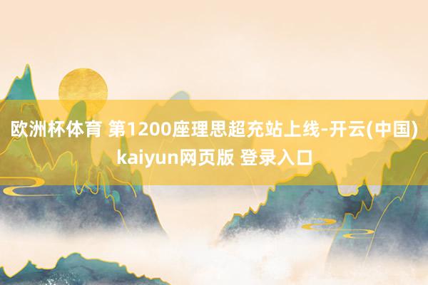 欧洲杯体育 第1200座理思超充站上线-开云(中国)kaiyun网页版 登录入口
