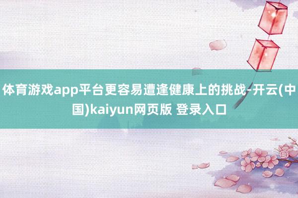 体育游戏app平台更容易遭逢健康上的挑战-开云(中国)kaiyun网页版 登录入口