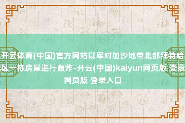 开云体育(中国)官方网站以军对加沙地带北部拜特哈嫩地区一栋房屋进行轰炸-开云(中国)kaiyun网页版 登录入口