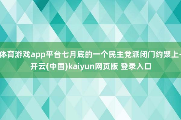 体育游戏app平台七月底的一个民主党派闭门约聚上-开云(中国)kaiyun网页版 登录入口