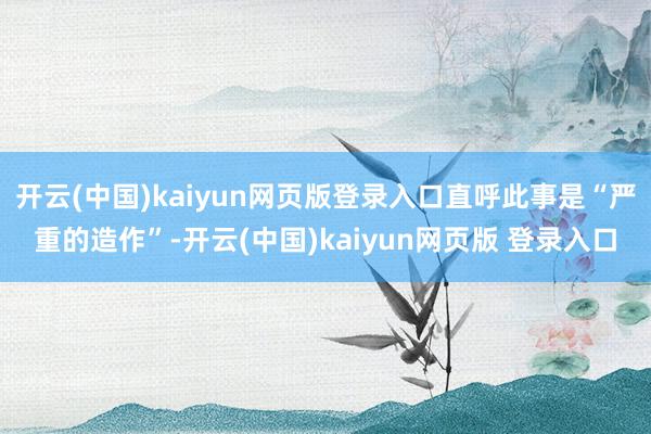 开云(中国)kaiyun网页版登录入口直呼此事是“严重的造作”-开云(中国)kaiyun网页版 登录入口