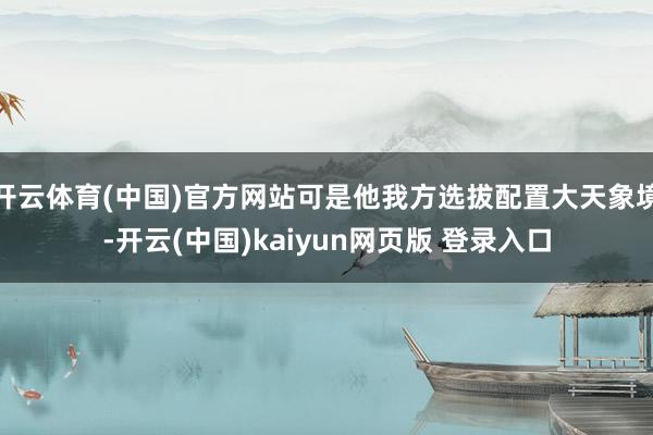 开云体育(中国)官方网站可是他我方选拔配置大天象境-开云(中国)kaiyun网页版 登录入口