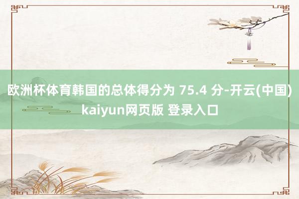 欧洲杯体育韩国的总体得分为 75.4 分-开云(中国)kaiyun网页版 登录入口