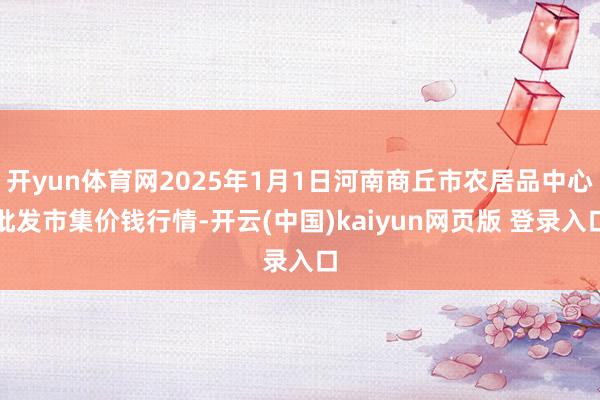 开yun体育网2025年1月1日河南商丘市农居品中心批发市集价钱行情-开云(中国)kaiyun网页版 登录入口