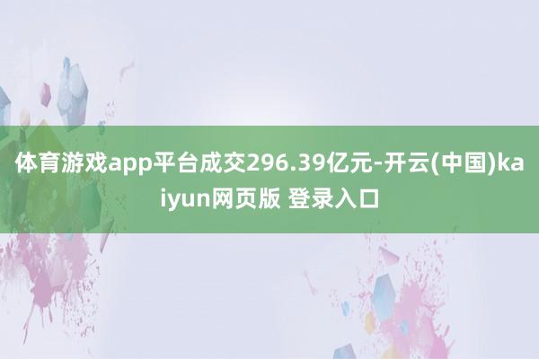 体育游戏app平台成交296.39亿元-开云(中国)kaiyun网页版 登录入口