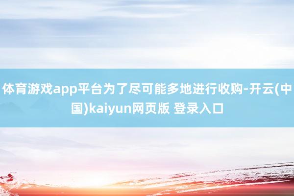 体育游戏app平台为了尽可能多地进行收购-开云(中国)kaiyun网页版 登录入口