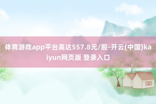 体育游戏app平台高达557.8元/股-开云(中国)kaiyun网页版 登录入口
