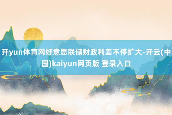 开yun体育网好意思联储财政利差不停扩大-开云(中国)kaiyun网页版 登录入口