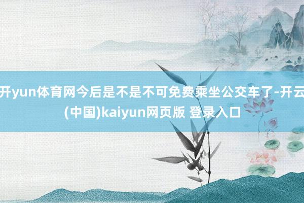 开yun体育网今后是不是不可免费乘坐公交车了-开云(中国)kaiyun网页版 登录入口