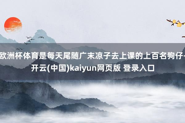 欧洲杯体育是每天尾随广末凉子去上课的上百名狗仔-开云(中国)kaiyun网页版 登录入口