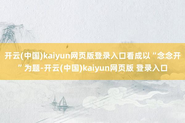 开云(中国)kaiyun网页版登录入口看成以“念念开”为题-开云(中国)kaiyun网页版 登录入口