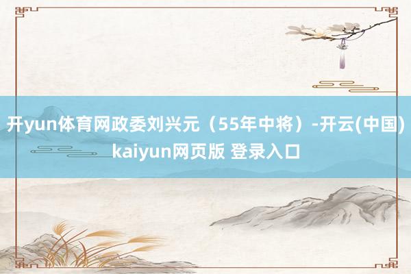 开yun体育网政委刘兴元（55年中将）-开云(中国)kaiyun网页版 登录入口
