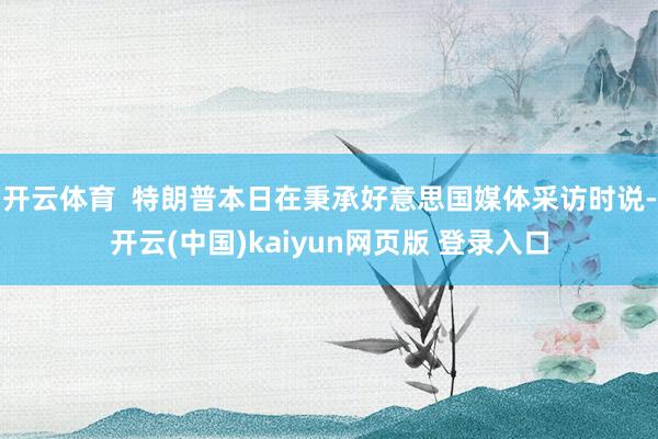 开云体育 特朗普本日在秉承好意思国媒体采访时说-开云(中国)kaiyun网页版 登录入口
