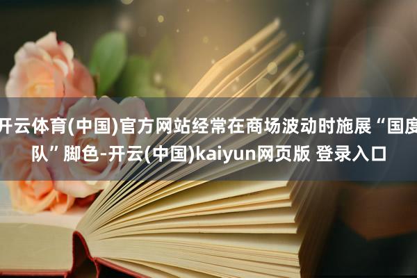 开云体育(中国)官方网站经常在商场波动时施展“国度队”脚色-开云(中国)kaiyun网页版 登录入口
