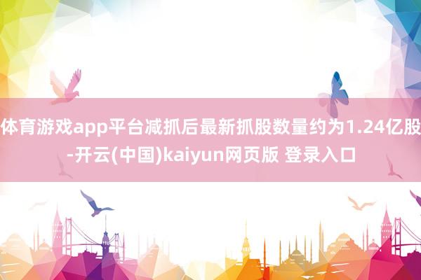 体育游戏app平台减抓后最新抓股数量约为1.24亿股-开云(中国)kaiyun网页版 登录入口