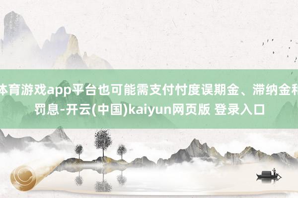 体育游戏app平台也可能需支付忖度误期金、滞纳金和罚息-开云(中国)kaiyun网页版 登录入口