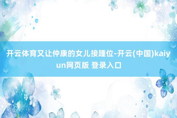 开云体育又让仲康的女儿接踵位-开云(中国)kaiyun网页版 登录入口