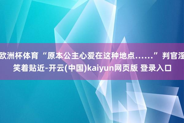 欧洲杯体育 “原本公主心爱在这种地点……” 判官淫笑着贴近-开云(中国)kaiyun网页版 登录入口