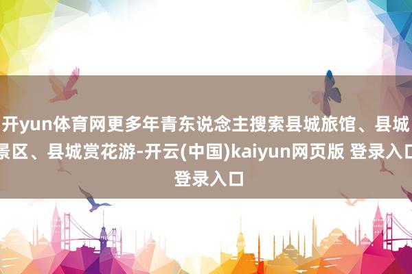 开yun体育网更多年青东说念主搜索县城旅馆、县城景区、县城赏花游-开云(中国)kaiyun网页版 登录入口