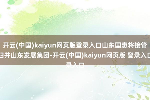 开云(中国)kaiyun网页版登录入口山东国惠将接管归并山东发展集团-开云(中国)kaiyun网页版 登录入口