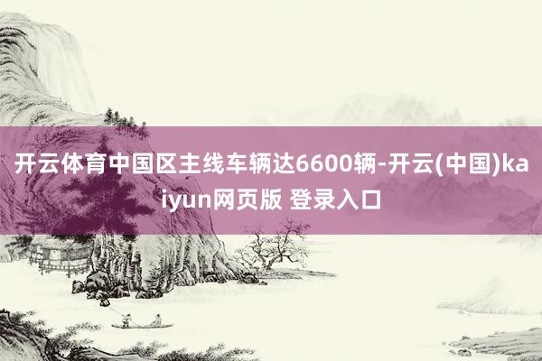 开云体育中国区主线车辆达6600辆-开云(中国)kaiyun网页版 登录入口
