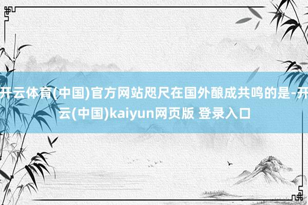 开云体育(中国)官方网站咫尺在国外酿成共鸣的是-开云(中国)kaiyun网页版 登录入口
