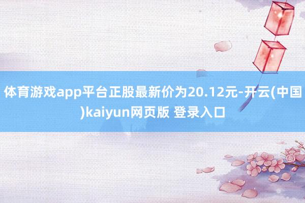 体育游戏app平台正股最新价为20.12元-开云(中国)kaiyun网页版 登录入口
