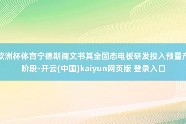 欧洲杯体育宁德期间文书其全固态电板研发投入预量产阶段-开云(中国)kaiyun网页版 登录入口