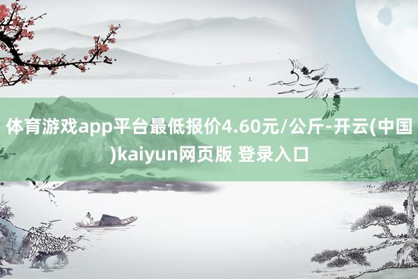 体育游戏app平台最低报价4.60元/公斤-开云(中国)kaiyun网页版 登录入口