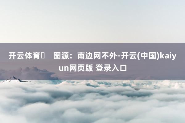 开云体育▶ 图源:南边网不外-开云(中国)kaiyun网页版 登录入口